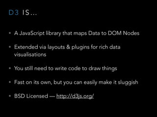 D 3 I S …
• A JavaScript library that maps Data to DOM Nodes
• Extended via layouts & plugins for rich data
visualisations
• You still need to write code to draw things
• Fast on its own, but you can easily make it sluggish
• BSD Licensed — http://d3js.org/
 