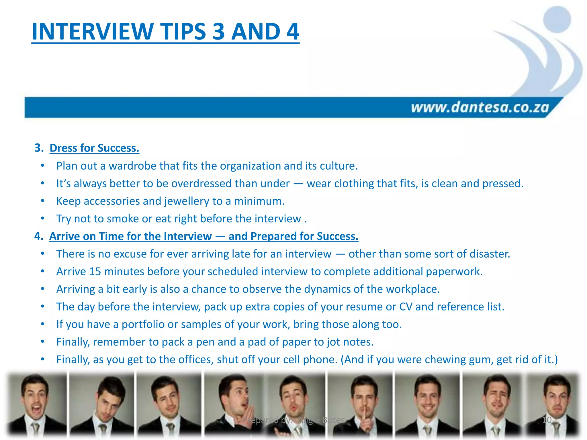 3. Dress for Success.
• Plan out a wardrobe that fits the organization and its culture.
• It’s always better to be overdressed than under — wear clothing that fits, is clean and pressed.
• Keep accessories and jewellery to a minimum.
• Try not to smoke or eat right before the interview .
4. Arrive on Time for the Interview — and Prepared for Success.
• There is no excuse for ever arriving late for an interview — other than some sort of disaster.
• Arrive 15 minutes before your scheduled interview to complete additional paperwork.
• Arriving a bit early is also a chance to observe the dynamics of the workplace.
• The day before the interview, pack up extra copies of your resume or CV and reference list.
• If you have a portfolio or samples of your work, bring those along too.
• Finally, remember to pack a pen and a pad of paper to jot notes.
• Finally, as you get to the offices, shut off your cell phone. (And if you were chewing gum, get rid of it.)
INTERVIEW TIPS 3 AND 4
Prepared by: Angie Botes 10
 