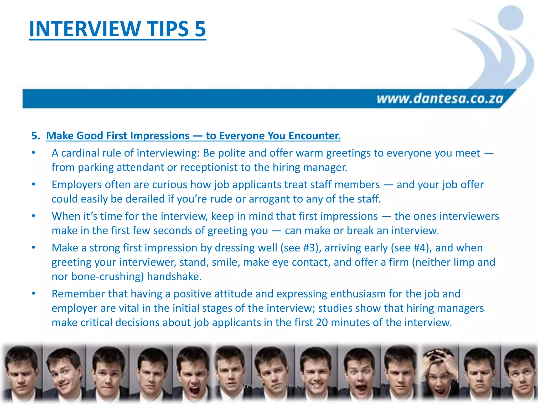 5. Make Good First Impressions — to Everyone You Encounter.
• A cardinal rule of interviewing: Be polite and offer warm greetings to everyone you meet —
from parking attendant or receptionist to the hiring manager.
• Employers often are curious how job applicants treat staff members — and your job offer
could easily be derailed if you’re rude or arrogant to any of the staff.
• When it’s time for the interview, keep in mind that first impressions — the ones interviewers
make in the first few seconds of greeting you — can make or break an interview.
• Make a strong first impression by dressing well (see #3), arriving early (see #4), and when
greeting your interviewer, stand, smile, make eye contact, and offer a firm (neither limp and
nor bone-crushing) handshake.
• Remember that having a positive attitude and expressing enthusiasm for the job and
employer are vital in the initial stages of the interview; studies show that hiring managers
make critical decisions about job applicants in the first 20 minutes of the interview.
INTERVIEW TIPS 5
Prepared by: Angie Botes 11
 