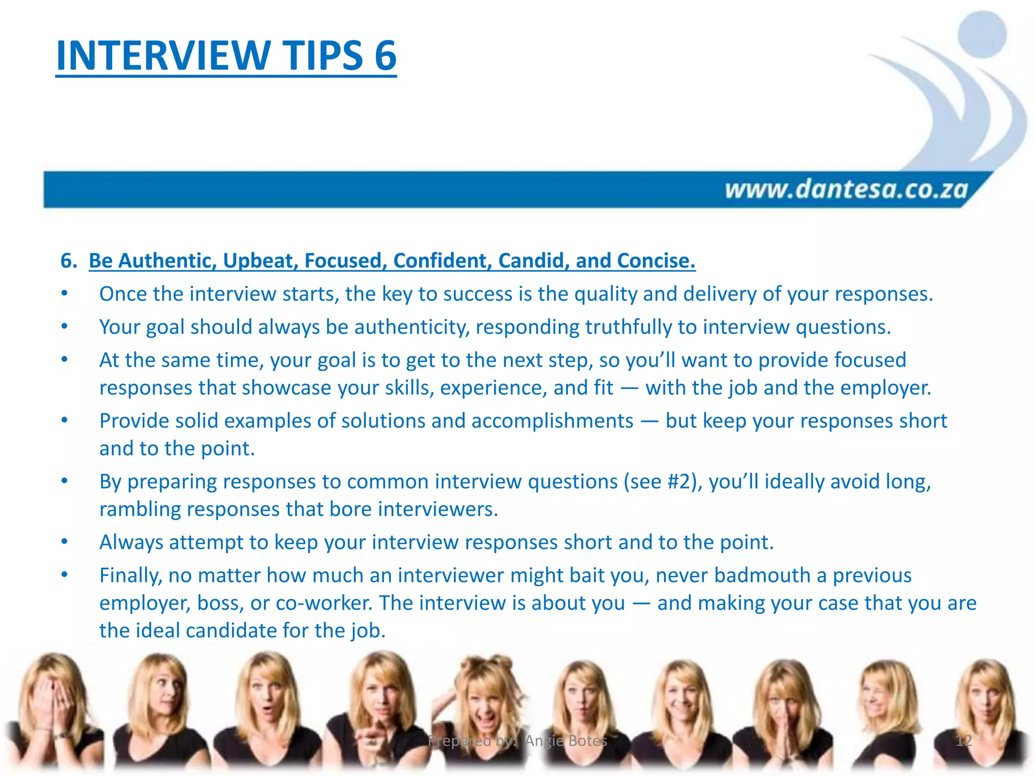 6. Be Authentic, Upbeat, Focused, Confident, Candid, and Concise.
• Once the interview starts, the key to success is the quality and delivery of your responses.
• Your goal should always be authenticity, responding truthfully to interview questions.
• At the same time, your goal is to get to the next step, so you’ll want to provide focused
responses that showcase your skills, experience, and fit — with the job and the employer.
• Provide solid examples of solutions and accomplishments — but keep your responses short
and to the point.
• By preparing responses to common interview questions (see #2), you’ll ideally avoid long,
rambling responses that bore interviewers.
• Always attempt to keep your interview responses short and to the point.
• Finally, no matter how much an interviewer might bait you, never badmouth a previous
employer, boss, or co-worker. The interview is about you — and making your case that you are
the ideal candidate for the job.
INTERVIEW TIPS 6
Prepared by: Angie Botes 12
 