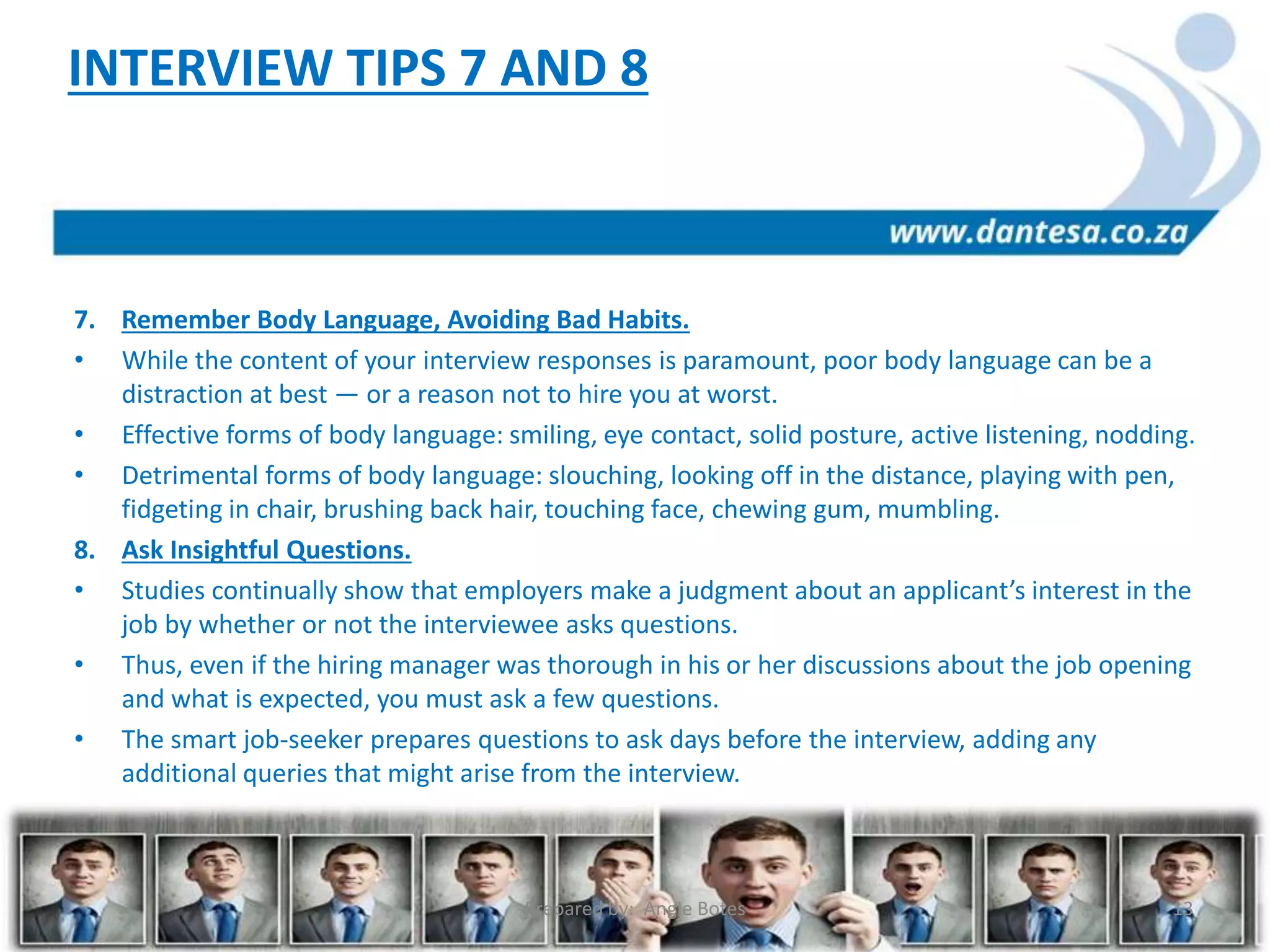 7. Remember Body Language, Avoiding Bad Habits.
• While the content of your interview responses is paramount, poor body language can be a
distraction at best — or a reason not to hire you at worst.
• Effective forms of body language: smiling, eye contact, solid posture, active listening, nodding.
• Detrimental forms of body language: slouching, looking off in the distance, playing with pen,
fidgeting in chair, brushing back hair, touching face, chewing gum, mumbling.
8. Ask Insightful Questions.
• Studies continually show that employers make a judgment about an applicant’s interest in the
job by whether or not the interviewee asks questions.
• Thus, even if the hiring manager was thorough in his or her discussions about the job opening
and what is expected, you must ask a few questions.
• The smart job-seeker prepares questions to ask days before the interview, adding any
additional queries that might arise from the interview.
INTERVIEW TIPS 7 AND 8
Prepared by: Angie Botes 13
 
