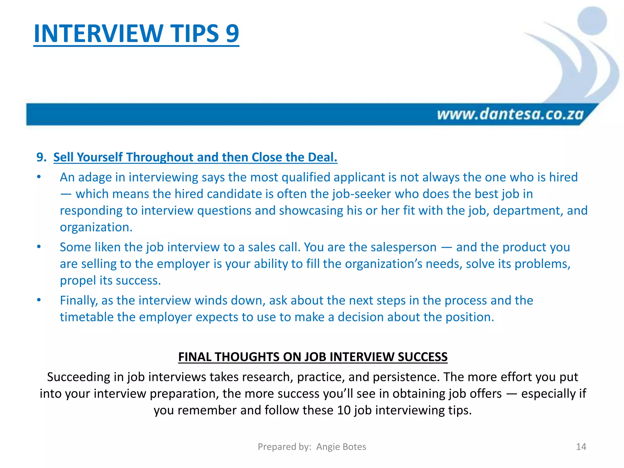 9. Sell Yourself Throughout and then Close the Deal.
• An adage in interviewing says the most qualified applicant is not always the one who is hired
— which means the hired candidate is often the job-seeker who does the best job in
responding to interview questions and showcasing his or her fit with the job, department, and
organization.
• Some liken the job interview to a sales call. You are the salesperson — and the product you
are selling to the employer is your ability to fill the organization’s needs, solve its problems,
propel its success.
• Finally, as the interview winds down, ask about the next steps in the process and the
timetable the employer expects to use to make a decision about the position.
FINAL THOUGHTS ON JOB INTERVIEW SUCCESS
Succeeding in job interviews takes research, practice, and persistence. The more effort you put
into your interview preparation, the more success you’ll see in obtaining job offers — especially if
you remember and follow these 10 job interviewing tips.
INTERVIEW TIPS 9
Prepared by: Angie Botes 14
 