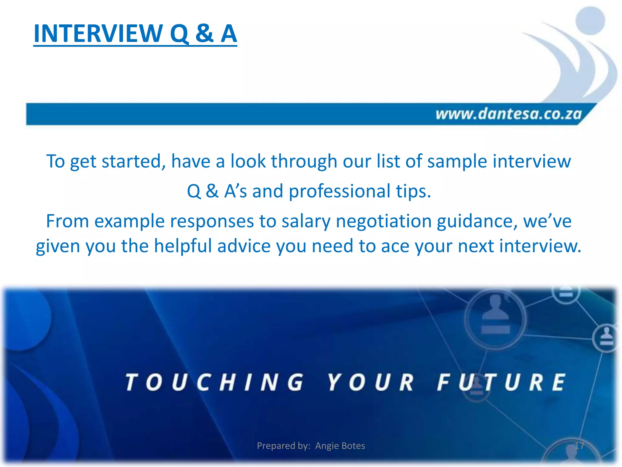 To get started, have a look through our list of sample interview
Q & A’s and professional tips.
From example responses to salary negotiation guidance, we’ve
given you the helpful advice you need to ace your next interview.
INTERVIEW Q & A
Prepared by: Angie Botes 17
 