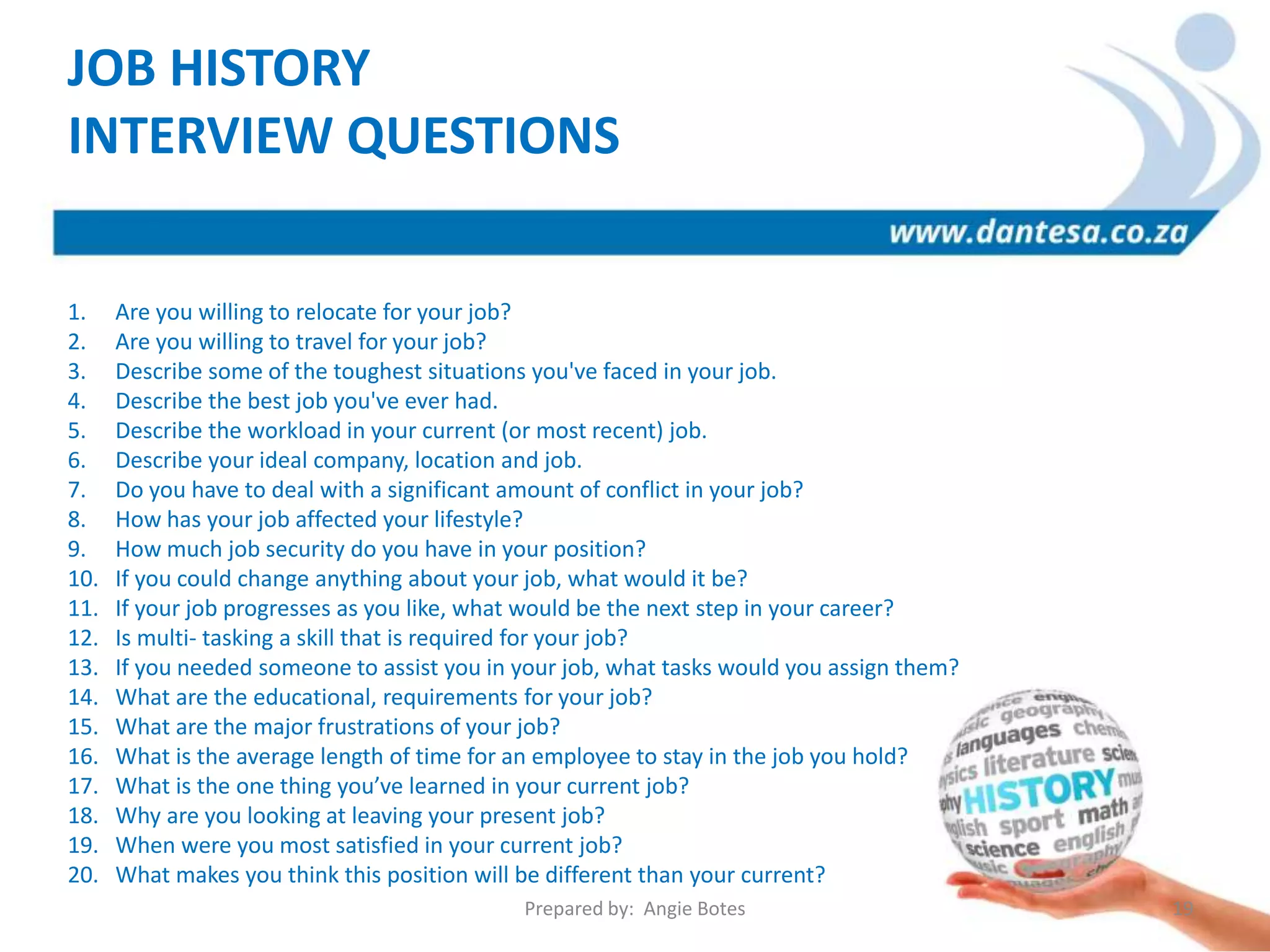 1. Are you willing to relocate for your job?
2. Are you willing to travel for your job?
3. Describe some of the toughest situations you've faced in your job.
4. Describe the best job you've ever had.
5. Describe the workload in your current (or most recent) job.
6. Describe your ideal company, location and job.
7. Do you have to deal with a significant amount of conflict in your job?
8. How has your job affected your lifestyle?
9. How much job security do you have in your position?
10. If you could change anything about your job, what would it be?
11. If your job progresses as you like, what would be the next step in your career?
12. Is multi- tasking a skill that is required for your job?
13. If you needed someone to assist you in your job, what tasks would you assign them?
14. What are the educational, requirements for your job?
15. What are the major frustrations of your job?
16. What is the average length of time for an employee to stay in the job you hold?
17. What is the one thing you’ve learned in your current job?
18. Why are you looking at leaving your present job?
19. When were you most satisfied in your current job?
20. What makes you think this position will be different than your current?
JOB HISTORY
INTERVIEW QUESTIONS
Prepared by: Angie Botes 19
 