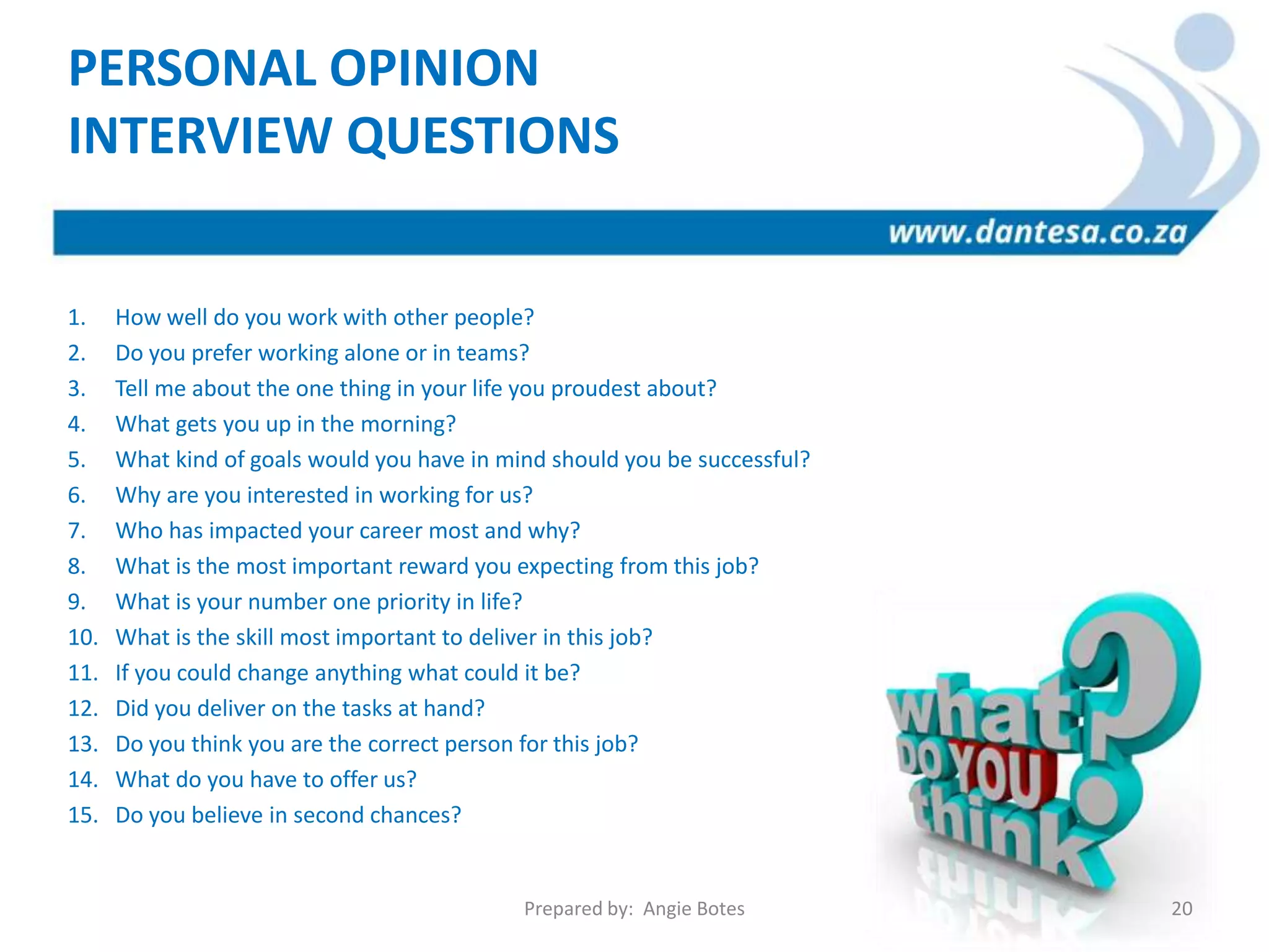1. How well do you work with other people?
2. Do you prefer working alone or in teams?
3. Tell me about the one thing in your life you proudest about?
4. What gets you up in the morning?
5. What kind of goals would you have in mind should you be successful?
6. Why are you interested in working for us?
7. Who has impacted your career most and why?
8. What is the most important reward you expecting from this job?
9. What is your number one priority in life?
10. What is the skill most important to deliver in this job?
11. If you could change anything what could it be?
12. Did you deliver on the tasks at hand?
13. Do you think you are the correct person for this job?
14. What do you have to offer us?
15. Do you believe in second chances?
PERSONAL OPINION
INTERVIEW QUESTIONS
Prepared by: Angie Botes 20
 