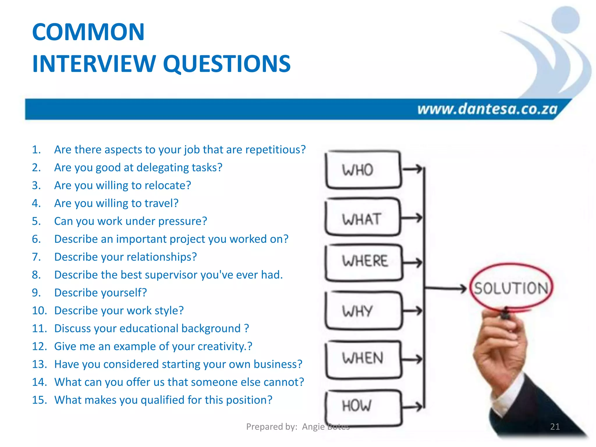 1. Are there aspects to your job that are repetitious?
2. Are you good at delegating tasks?
3. Are you willing to relocate?
4. Are you willing to travel?
5. Can you work under pressure?
6. Describe an important project you worked on?
7. Describe your relationships?
8. Describe the best supervisor you've ever had.
9. Describe yourself?
10. Describe your work style?
11. Discuss your educational background ?
12. Give me an example of your creativity.?
13. Have you considered starting your own business?
14. What can you offer us that someone else cannot?
15. What makes you qualified for this position?
COMMON
INTERVIEW QUESTIONS
Prepared by: Angie Botes 21
 