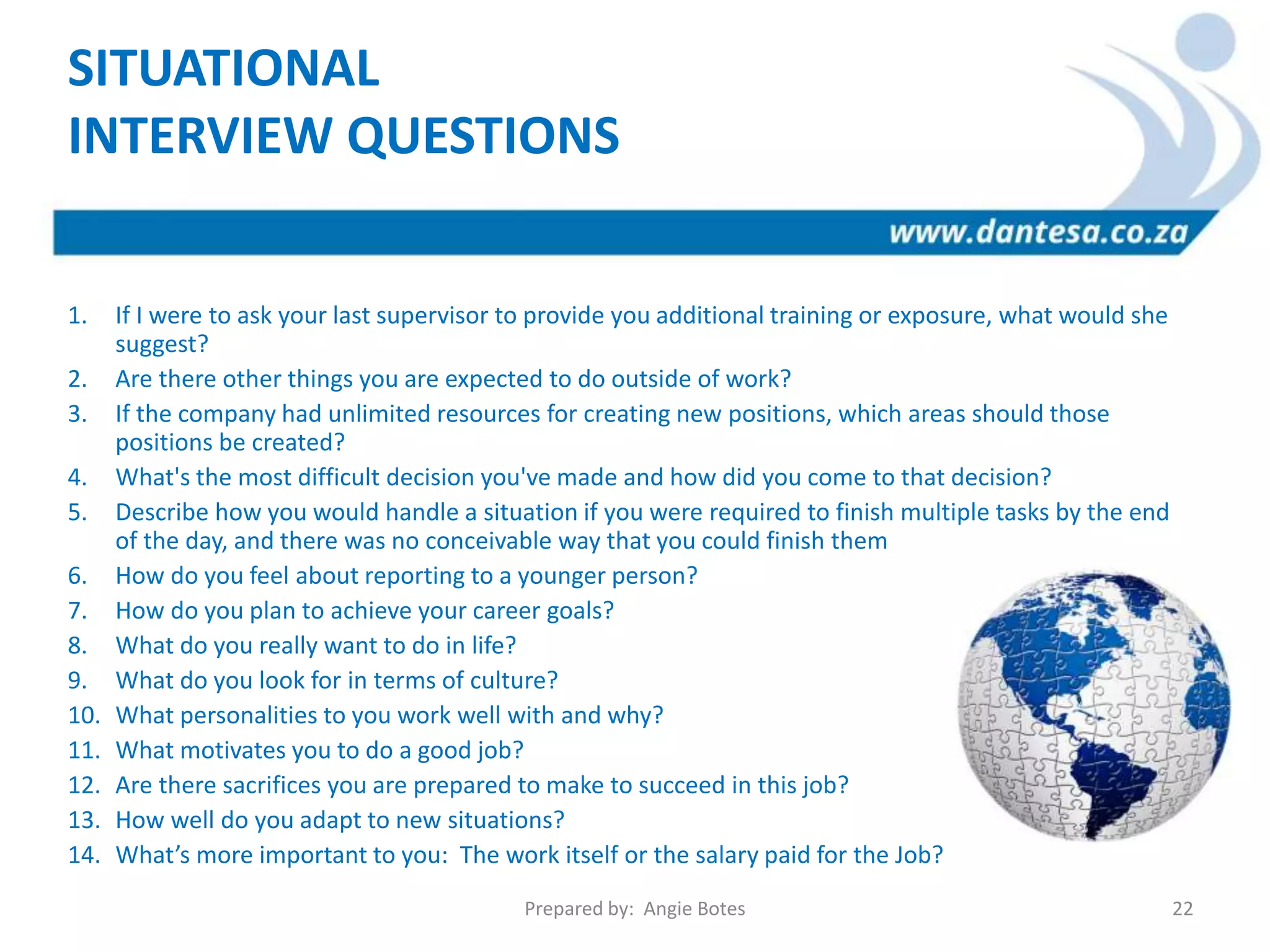 1. If I were to ask your last supervisor to provide you additional training or exposure, what would she
suggest?
2. Are there other things you are expected to do outside of work?
3. If the company had unlimited resources for creating new positions, which areas should those
positions be created?
4. What's the most difficult decision you've made and how did you come to that decision?
5. Describe how you would handle a situation if you were required to finish multiple tasks by the end
of the day, and there was no conceivable way that you could finish them
6. How do you feel about reporting to a younger person?
7. How do you plan to achieve your career goals?
8. What do you really want to do in life?
9. What do you look for in terms of culture?
10. What personalities to you work well with and why?
11. What motivates you to do a good job?
12. Are there sacrifices you are prepared to make to succeed in this job?
13. How well do you adapt to new situations?
14. What’s more important to you: The work itself or the salary paid for the Job?
SITUATIONAL
INTERVIEW QUESTIONS
Prepared by: Angie Botes 22
 
