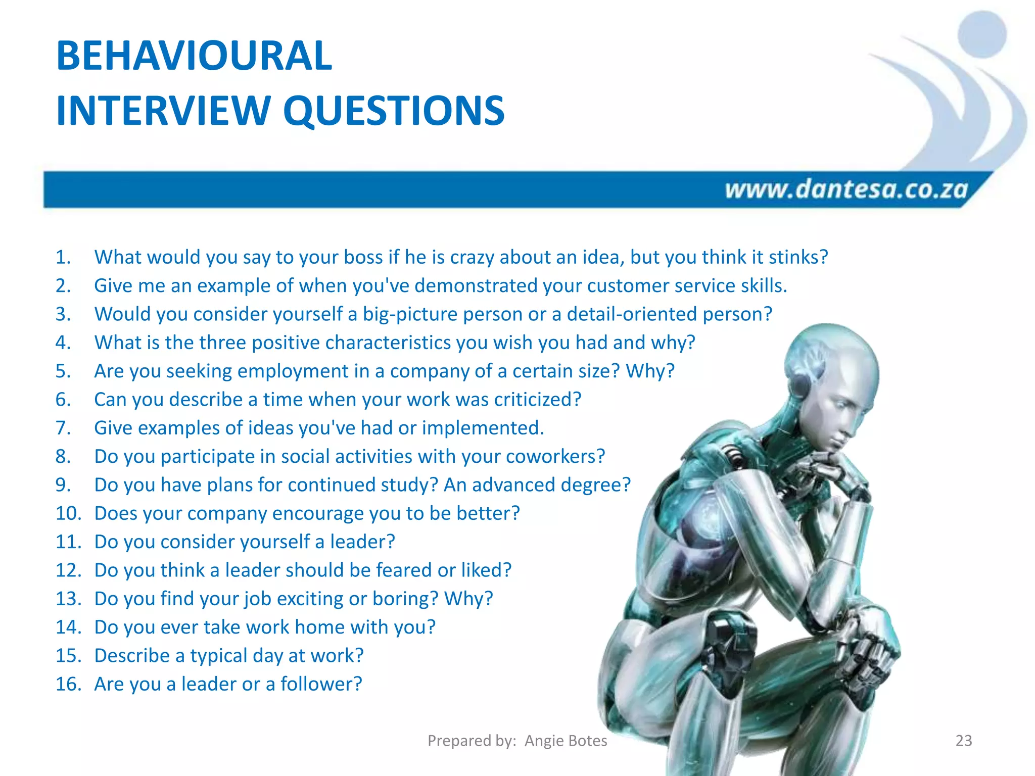 1. What would you say to your boss if he is crazy about an idea, but you think it stinks?
2. Give me an example of when you've demonstrated your customer service skills.
3. Would you consider yourself a big-picture person or a detail-oriented person?
4. What is the three positive characteristics you wish you had and why?
5. Are you seeking employment in a company of a certain size? Why?
6. Can you describe a time when your work was criticized?
7. Give examples of ideas you've had or implemented.
8. Do you participate in social activities with your coworkers?
9. Do you have plans for continued study? An advanced degree?
10. Does your company encourage you to be better?
11. Do you consider yourself a leader?
12. Do you think a leader should be feared or liked?
13. Do you find your job exciting or boring? Why?
14. Do you ever take work home with you?
15. Describe a typical day at work?
16. Are you a leader or a follower?
BEHAVIOURAL
INTERVIEW QUESTIONS
Prepared by: Angie Botes 23
 
