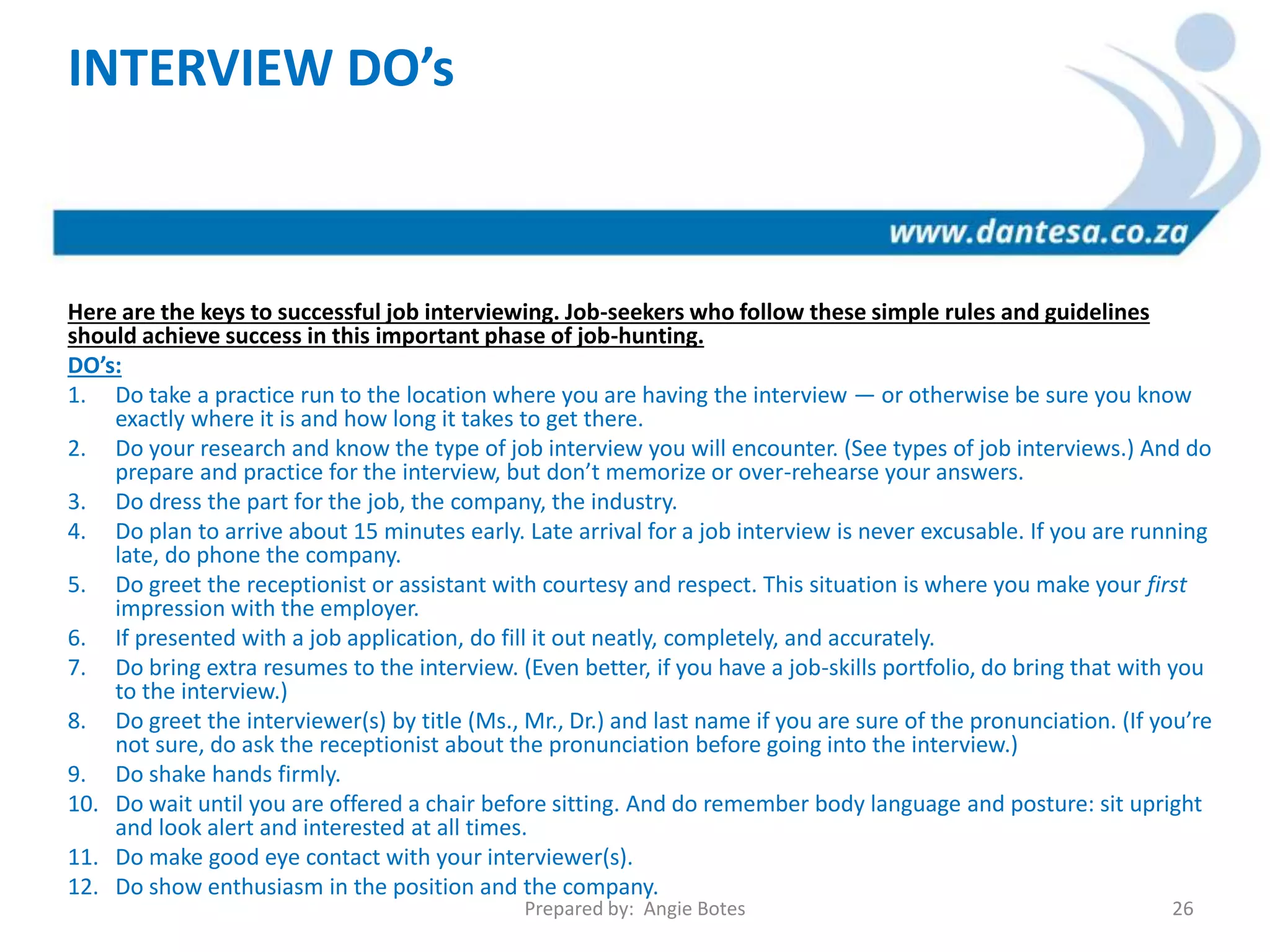 INTERVIEW DO’s
Here are the keys to successful job interviewing. Job-seekers who follow these simple rules and guidelines
should achieve success in this important phase of job-hunting.
DO’s:
1. Do take a practice run to the location where you are having the interview — or otherwise be sure you know
exactly where it is and how long it takes to get there.
2. Do your research and know the type of job interview you will encounter. (See types of job interviews.) And do
prepare and practice for the interview, but don’t memorize or over-rehearse your answers.
3. Do dress the part for the job, the company, the industry.
4. Do plan to arrive about 15 minutes early. Late arrival for a job interview is never excusable. If you are running
late, do phone the company.
5. Do greet the receptionist or assistant with courtesy and respect. This situation is where you make your first
impression with the employer.
6. If presented with a job application, do fill it out neatly, completely, and accurately.
7. Do bring extra resumes to the interview. (Even better, if you have a job-skills portfolio, do bring that with you
to the interview.)
8. Do greet the interviewer(s) by title (Ms., Mr., Dr.) and last name if you are sure of the pronunciation. (If you’re
not sure, do ask the receptionist about the pronunciation before going into the interview.)
9. Do shake hands firmly.
10. Do wait until you are offered a chair before sitting. And do remember body language and posture: sit upright
and look alert and interested at all times.
11. Do make good eye contact with your interviewer(s).
12. Do show enthusiasm in the position and the company.
Prepared by: Angie Botes 26
 