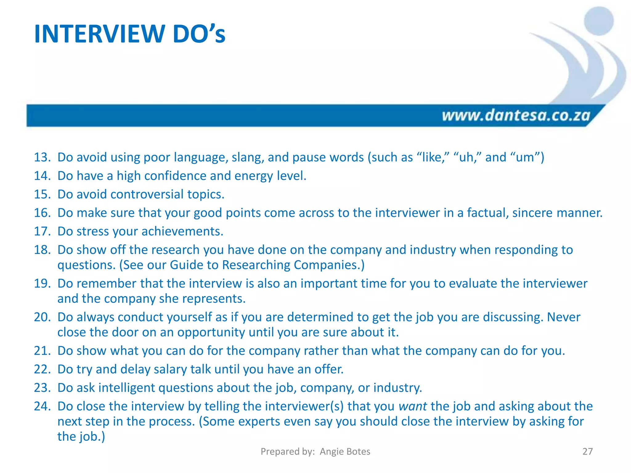 INTERVIEW DO’s
13. Do avoid using poor language, slang, and pause words (such as “like,” “uh,” and “um”)
14. Do have a high confidence and energy level.
15. Do avoid controversial topics.
16. Do make sure that your good points come across to the interviewer in a factual, sincere manner.
17. Do stress your achievements.
18. Do show off the research you have done on the company and industry when responding to
questions. (See our Guide to Researching Companies.)
19. Do remember that the interview is also an important time for you to evaluate the interviewer
and the company she represents.
20. Do always conduct yourself as if you are determined to get the job you are discussing. Never
close the door on an opportunity until you are sure about it.
21. Do show what you can do for the company rather than what the company can do for you.
22. Do try and delay salary talk until you have an offer.
23. Do ask intelligent questions about the job, company, or industry.
24. Do close the interview by telling the interviewer(s) that you want the job and asking about the
next step in the process. (Some experts even say you should close the interview by asking for
the job.)
Prepared by: Angie Botes 27
 