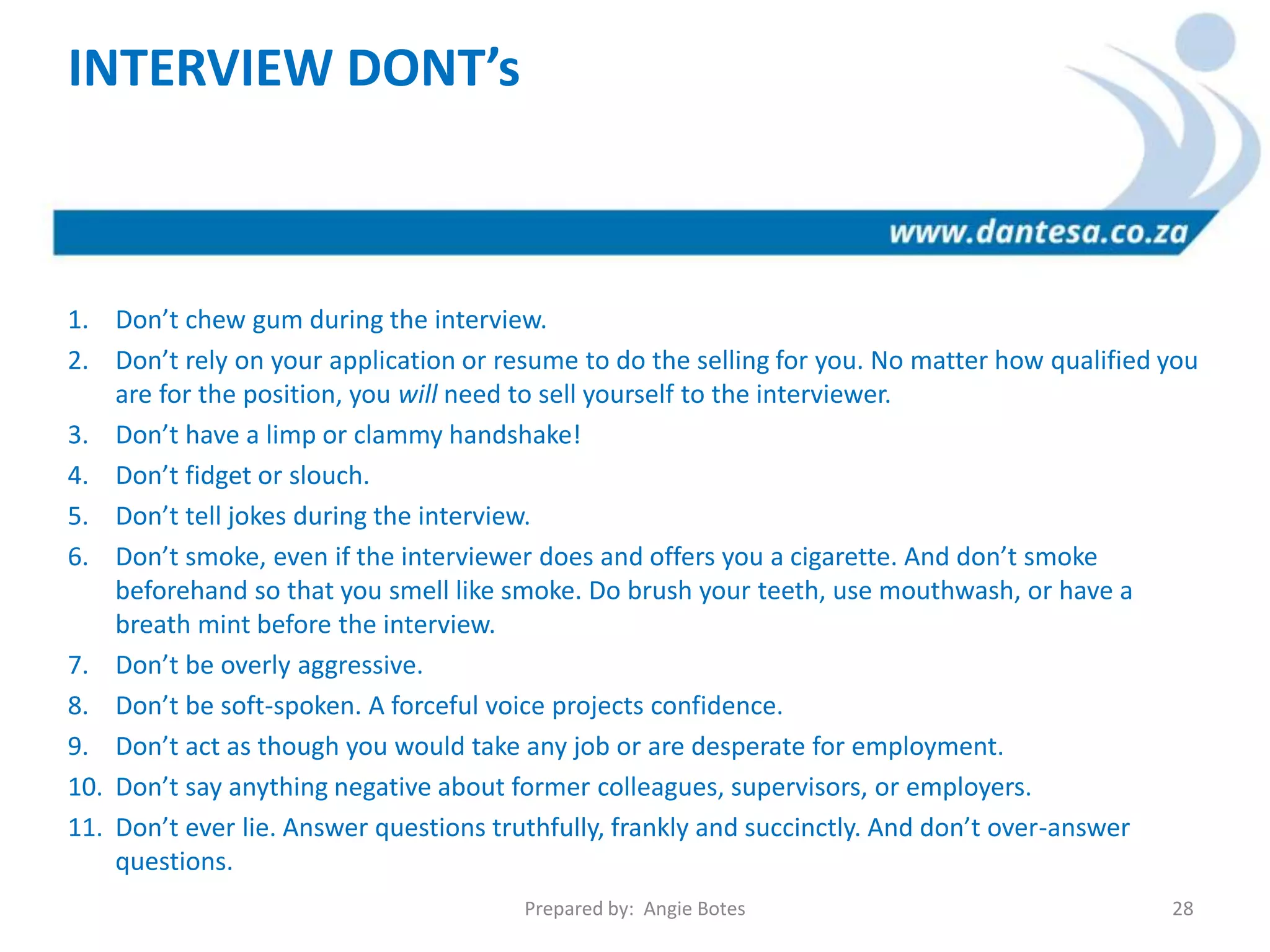 INTERVIEW DONT’s
1. Don’t chew gum during the interview.
2. Don’t rely on your application or resume to do the selling for you. No matter how qualified you
are for the position, you will need to sell yourself to the interviewer.
3. Don’t have a limp or clammy handshake!
4. Don’t fidget or slouch.
5. Don’t tell jokes during the interview.
6. Don’t smoke, even if the interviewer does and offers you a cigarette. And don’t smoke
beforehand so that you smell like smoke. Do brush your teeth, use mouthwash, or have a
breath mint before the interview.
7. Don’t be overly aggressive.
8. Don’t be soft-spoken. A forceful voice projects confidence.
9. Don’t act as though you would take any job or are desperate for employment.
10. Don’t say anything negative about former colleagues, supervisors, or employers.
11. Don’t ever lie. Answer questions truthfully, frankly and succinctly. And don’t over-answer
questions.
Prepared by: Angie Botes 28
 