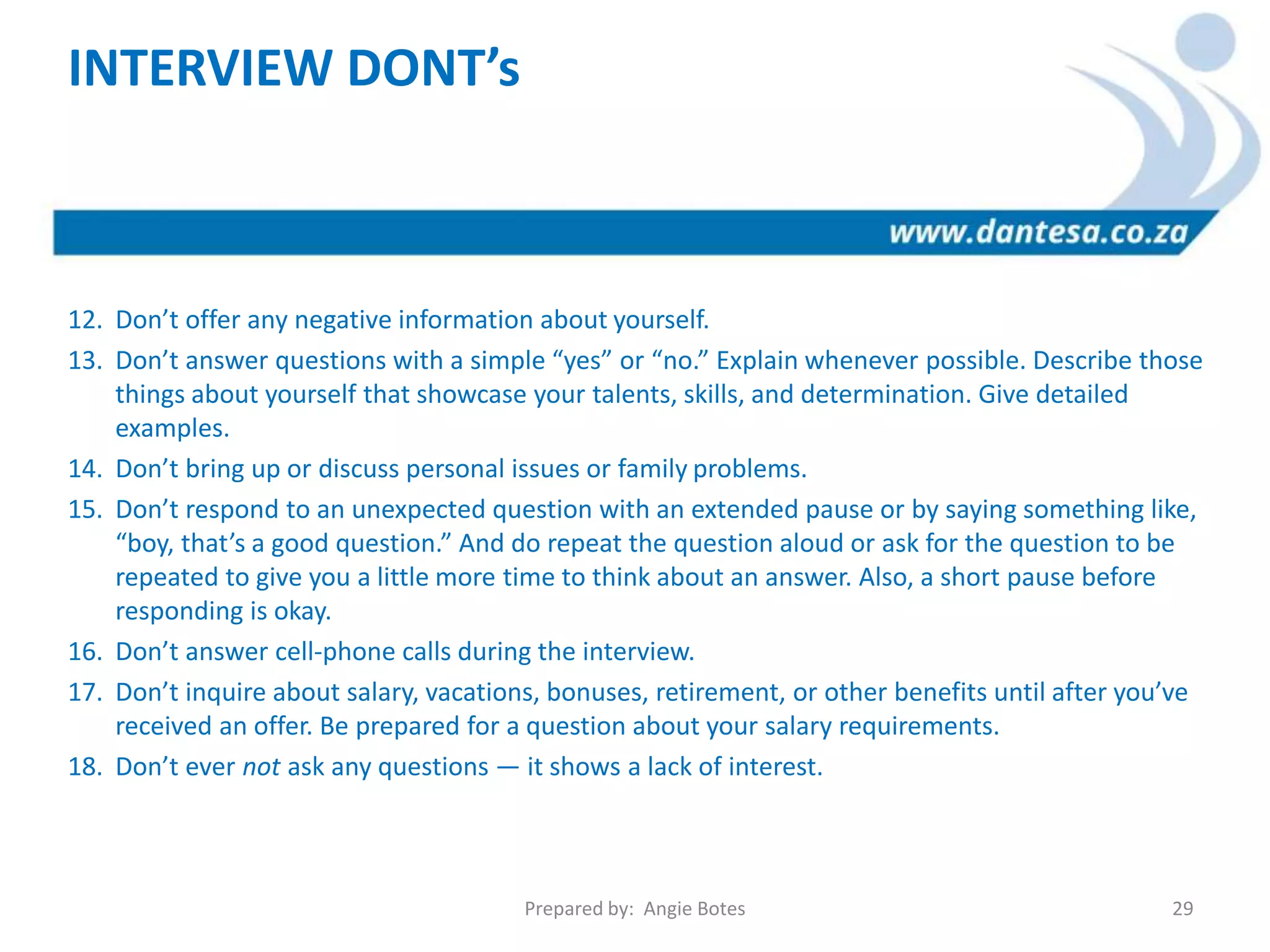 INTERVIEW DONT’s
12. Don’t offer any negative information about yourself.
13. Don’t answer questions with a simple “yes” or “no.” Explain whenever possible. Describe those
things about yourself that showcase your talents, skills, and determination. Give detailed
examples.
14. Don’t bring up or discuss personal issues or family problems.
15. Don’t respond to an unexpected question with an extended pause or by saying something like,
“boy, that’s a good question.” And do repeat the question aloud or ask for the question to be
repeated to give you a little more time to think about an answer. Also, a short pause before
responding is okay.
16. Don’t answer cell-phone calls during the interview.
17. Don’t inquire about salary, vacations, bonuses, retirement, or other benefits until after you’ve
received an offer. Be prepared for a question about your salary requirements.
18. Don’t ever not ask any questions — it shows a lack of interest.
Prepared by: Angie Botes 29
 