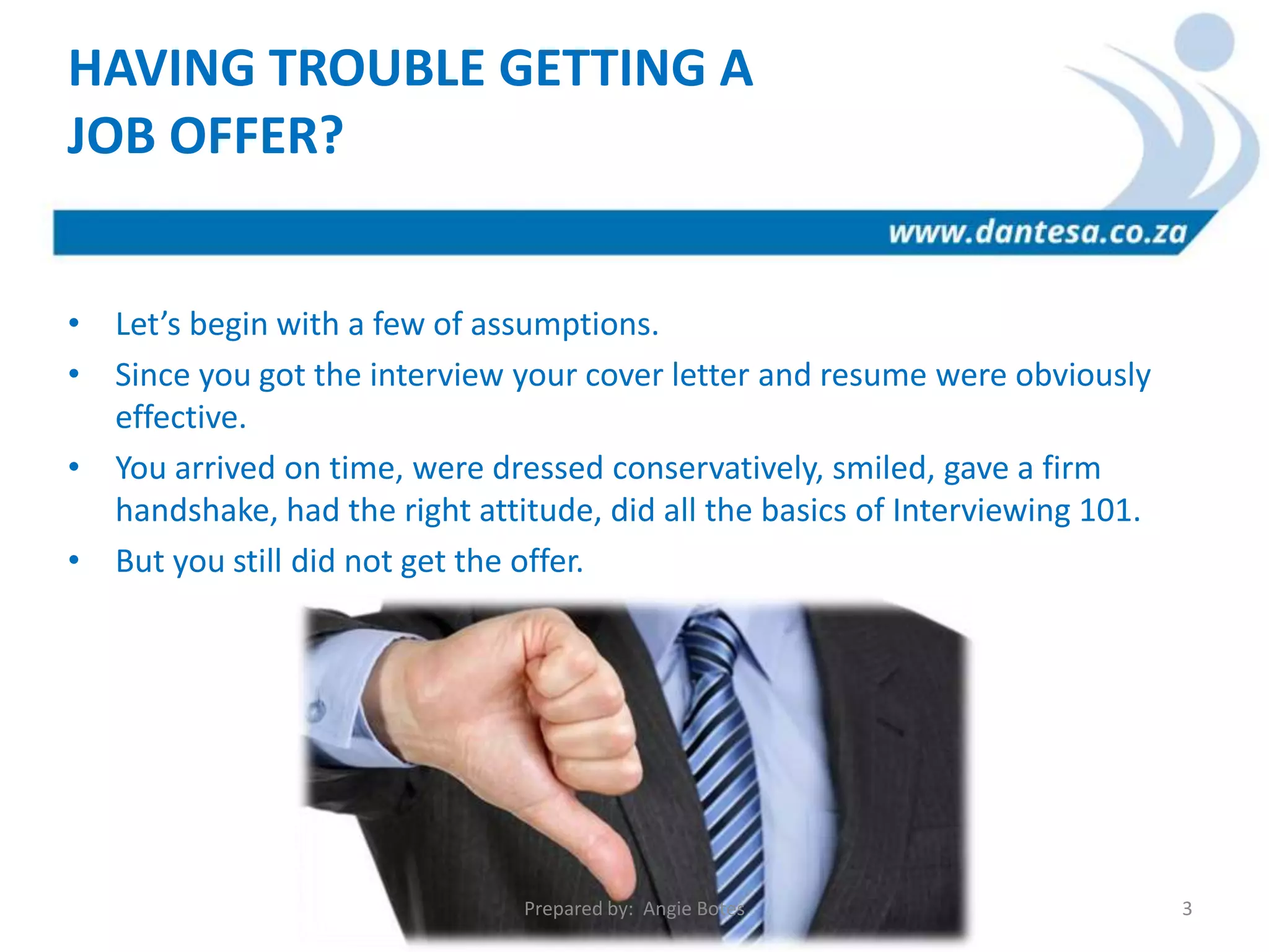 • Let’s begin with a few of assumptions.
• Since you got the interview your cover letter and resume were obviously
effective.
• You arrived on time, were dressed conservatively, smiled, gave a firm
handshake, had the right attitude, did all the basics of Interviewing 101.
• But you still did not get the offer.
HAVING TROUBLE GETTING A
JOB OFFER?
Prepared by: Angie Botes 3
 