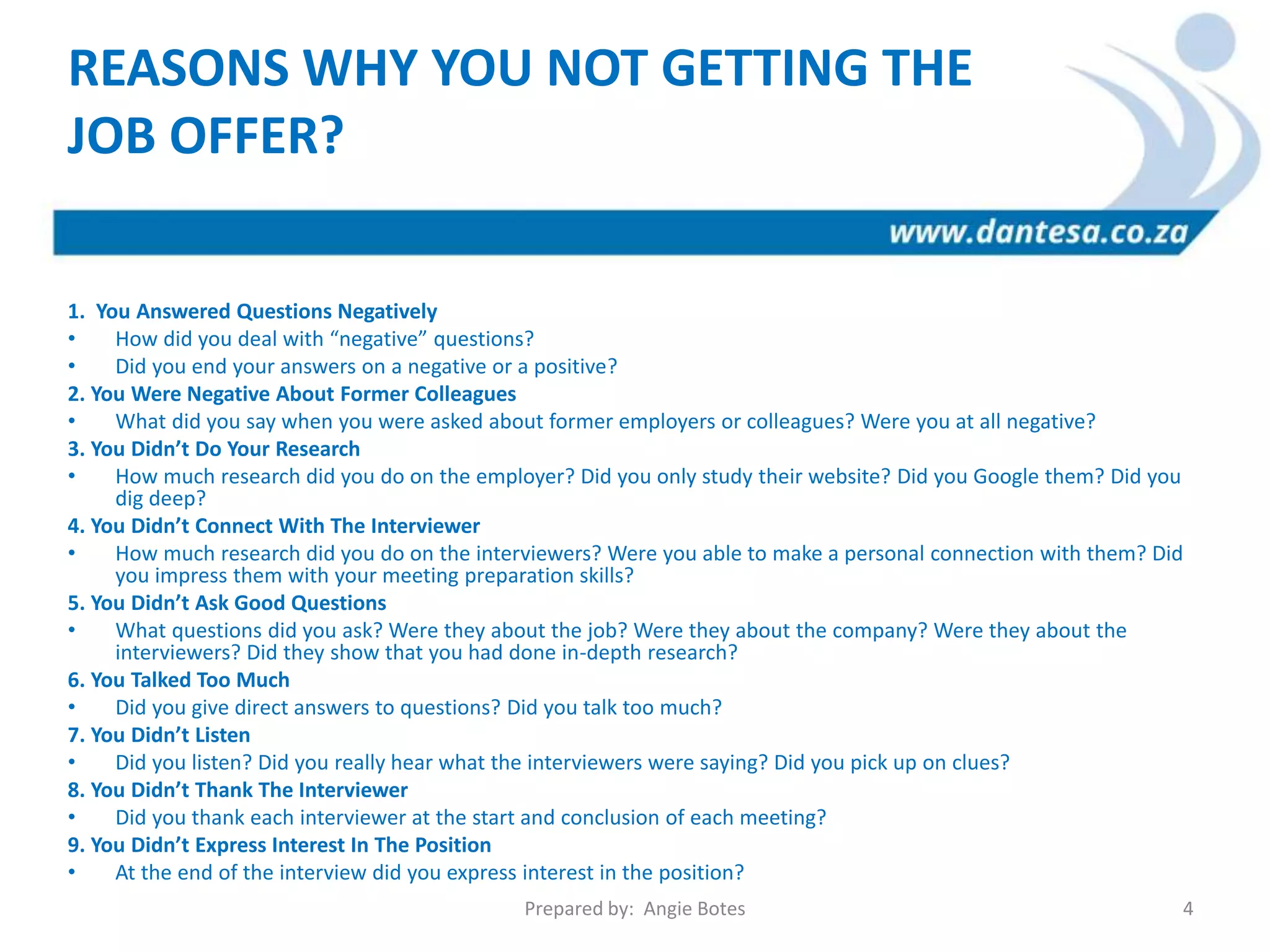 1. You Answered Questions Negatively
• How did you deal with “negative” questions?
• Did you end your answers on a negative or a positive?
2. You Were Negative About Former Colleagues
• What did you say when you were asked about former employers or colleagues? Were you at all negative?
3. You Didn’t Do Your Research
• How much research did you do on the employer? Did you only study their website? Did you Google them? Did you
dig deep?
4. You Didn’t Connect With The Interviewer
• How much research did you do on the interviewers? Were you able to make a personal connection with them? Did
you impress them with your meeting preparation skills?
5. You Didn’t Ask Good Questions
• What questions did you ask? Were they about the job? Were they about the company? Were they about the
interviewers? Did they show that you had done in-depth research?
6. You Talked Too Much
• Did you give direct answers to questions? Did you talk too much?
7. You Didn’t Listen
• Did you listen? Did you really hear what the interviewers were saying? Did you pick up on clues?
8. You Didn’t Thank The Interviewer
• Did you thank each interviewer at the start and conclusion of each meeting?
9. You Didn’t Express Interest In The Position
• At the end of the interview did you express interest in the position?
REASONS WHY YOU NOT GETTING THE
JOB OFFER?
Prepared by: Angie Botes 4
 