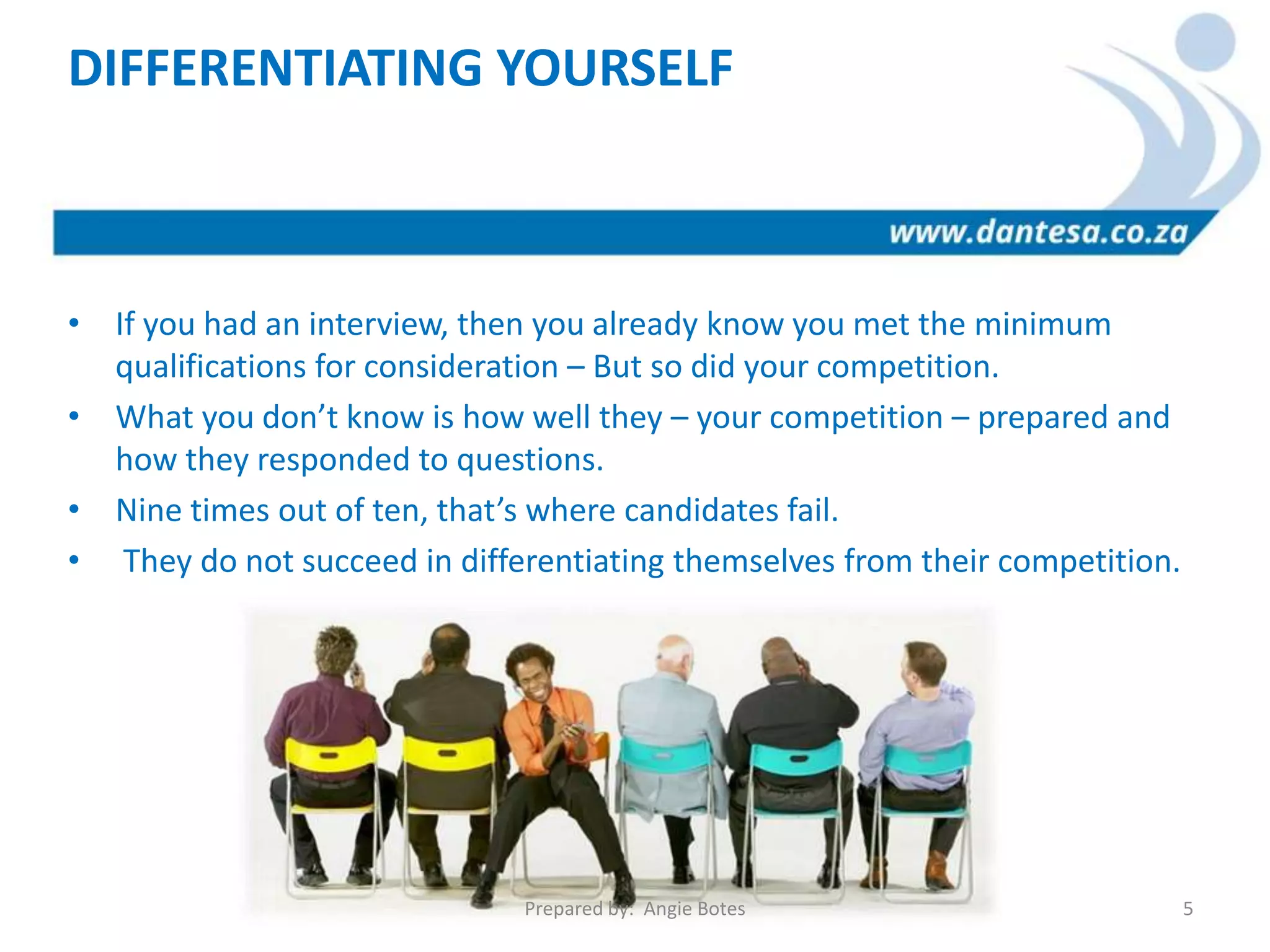 • If you had an interview, then you already know you met the minimum
qualifications for consideration – But so did your competition.
• What you don’t know is how well they – your competition – prepared and
how they responded to questions.
• Nine times out of ten, that’s where candidates fail.
• They do not succeed in differentiating themselves from their competition.
DIFFERENTIATING YOURSELF
Prepared by: Angie Botes 5
 