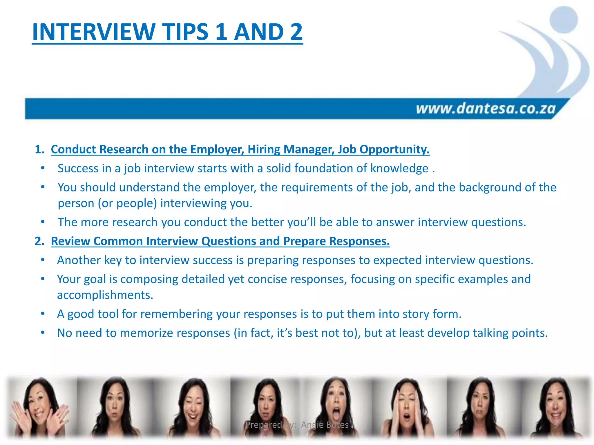 1. Conduct Research on the Employer, Hiring Manager, Job Opportunity.
• Success in a job interview starts with a solid foundation of knowledge .
• You should understand the employer, the requirements of the job, and the background of the
person (or people) interviewing you.
• The more research you conduct the better you’ll be able to answer interview questions.
2. Review Common Interview Questions and Prepare Responses.
• Another key to interview success is preparing responses to expected interview questions.
• Your goal is composing detailed yet concise responses, focusing on specific examples and
accomplishments.
• A good tool for remembering your responses is to put them into story form.
• No need to memorize responses (in fact, it’s best not to), but at least develop talking points.
INTERVIEW TIPS 1 AND 2
Prepared by: Angie Botes 9
 