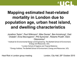 Mapping estimated heat-related
mortality in London due to
population age, urban heat island,
and dwelling characteristics
Jonathon Taylor1, Paul Wilkinson2, Mike Davies1, Ben Armstrong2, Zaid
Chalabi2, Anna Mavrogianni1, Phil Symonds1, Roberto Picetti2, Eleni
Oikonomou3
1 Institute for Environmental Design and Engineering, The Bartlett School of Environment,
Energy and Resources, UCL
2 London School of Hygiene and Tropical Medicine
3 Energy Institute, The Bartlett School of Environment, Energy and Resources, UCL
London, City Hall, 28th October 2015Heat Risk in London group meeting
 