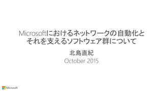 Microsoftにおけるネットワークの自動化と
それを支えるソフトウェア群について
北島直紀
October 2015
 