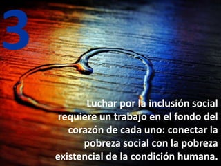 3
Luchar por la inclusión social
requiere un trabajo en el fondo del
corazón de cada uno: conectar la
pobreza social con la pobreza
existencial de la condición humana.
 