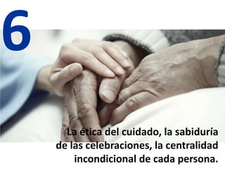 6
La ética del cuidado, la sabiduría
de las celebraciones, la centralidad
incondicional de cada persona.
 