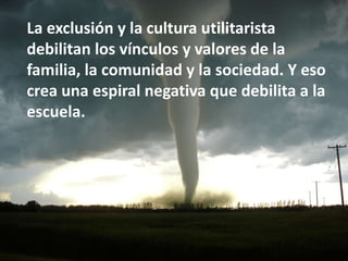La exclusión y la cultura utilitarista
debilitan los vínculos y valores de la
familia, la comunidad y la sociedad. Y eso
crea una espiral negativa que debilita a la
escuela.
 