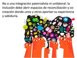 No a una integración paternalista ni unilateral: la
inclusión debe abrir espacios de reconciliación y co-
creación donde unos y otros aportan su experiencia
y sabiduría.
 