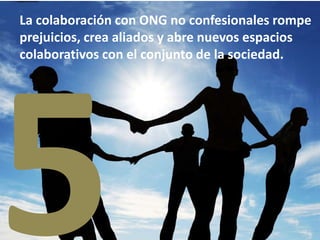 La colaboración con ONG no confesionales rompe
prejuicios, crea aliados y abre nuevos espacios
colaborativos con el conjunto de la sociedad.
 