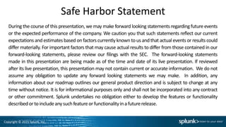 Copyright © 2015 Splunk, Inc.
Safe Harbor Statement
During the course of this presentation, we may make forward looking statements regarding future events
or the expected performance of the company. We caution you that such statements reflect our current
expectations and estimates based on factors currently known to us and that actual events or results could
differ materially. For important factors that may cause actual results to differ from those contained in our
forward-looking statements, please review our filings with the SEC. The forward-looking statements
made in this presentation are being made as of the time and date of its live presentation. If reviewed
after its live presentation, this presentation may not contain current or accurate information. We do not
assume any obligation to update any forward looking statements we may make. In addition, any
information about our roadmap outlines our general product direction and is subject to change at any
time without notice. It is for informational purposes only and shall not be incorporated into any contract
or other commitment. Splunk undertakes no obligation either to develop the features or functionality
described orto includeany suchfeatureor functionalityina futurerelease.
 