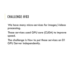 CHALLENGE #03
We have many micro-services for images/videos
processing.
Those services used GPU core (CUDA) to improve
speed.
The challenge is How to put those services on 01
GPU Server independently.
 