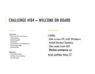 CHALLENGE #04 – WELCOME ON BOARD
Legacy
I told him:
 Get a new PC with Windows
 Install NodeJS
 Install MongoDB
 Install Redis
 Install VMWare with Debian VM
 Install PostgresSQL
 Install MySQL
 …
Nextday:
 Get code from GIT
 Configure for each thing
 Run each thing
With Docker
I told:
Get a new PC with Windows
Install Docker-Toolbox
Get code from GIT
Docker-compose up
And coffee time 
 