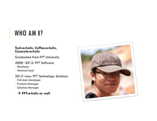 WHO AM I?
Tech-a-holic, Coffee-a-holic,
Cocacola-a-holic
Graduated from FPT University
2008~2012: FPT Software
 Developer
 Technical lead
2012~now: FPT Technology Solutions
 Full-stack developer
 Products Manager
 Solutions Manager
 FPT-a-holic as well
 