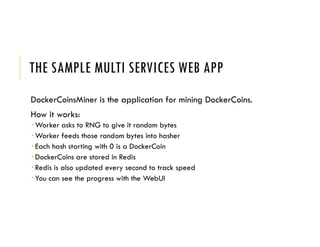 THE SAMPLE MULTI SERVICES WEB APP
DockerCoinsMiner is the application for mining DockerCoins.
How it works:
 Worker asks to RNG to give it random bytes
 Worker feeds those random bytes into hasher
 Each hash starting with 0 is a DockerCoin
 DockerCoins are stored in Redis
 Redis is also updated every second to track speed
 You can see the progress with the WebUI
 