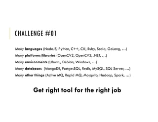 CHALLENGE #01
Many languages (NodeJS, Python, C++, C#, Ruby, Scala, GoLang, …)
Many platforms/libraries (OpenCV2, OpenCV3, .NET, …)
Many environments (Ubuntu, Debian, Windows, …)
Many databases (MongoDB, PostgesSQL, Redis, MySQL, SQL Server, …)
Many other things (Active MQ, Rapid MQ, Mosquito, Hadoop, Spark, …)
Get right tool for the right job
 