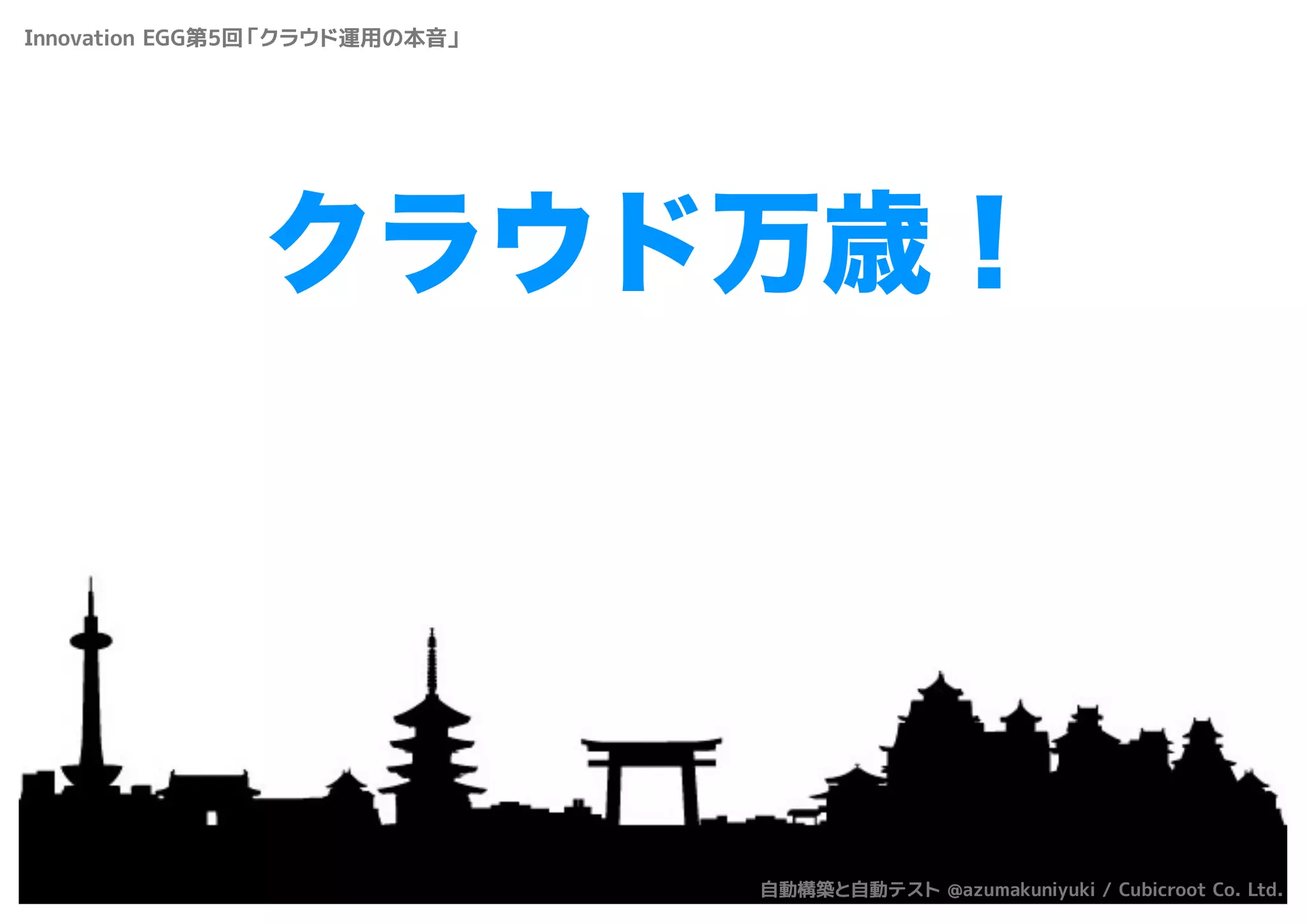 クラウド万歳！
Innovation EGG第5回「クラウド運用の本音」
自動構築と自動テスト @azumakuniyuki / Cubicroot Co. Ltd.
 
