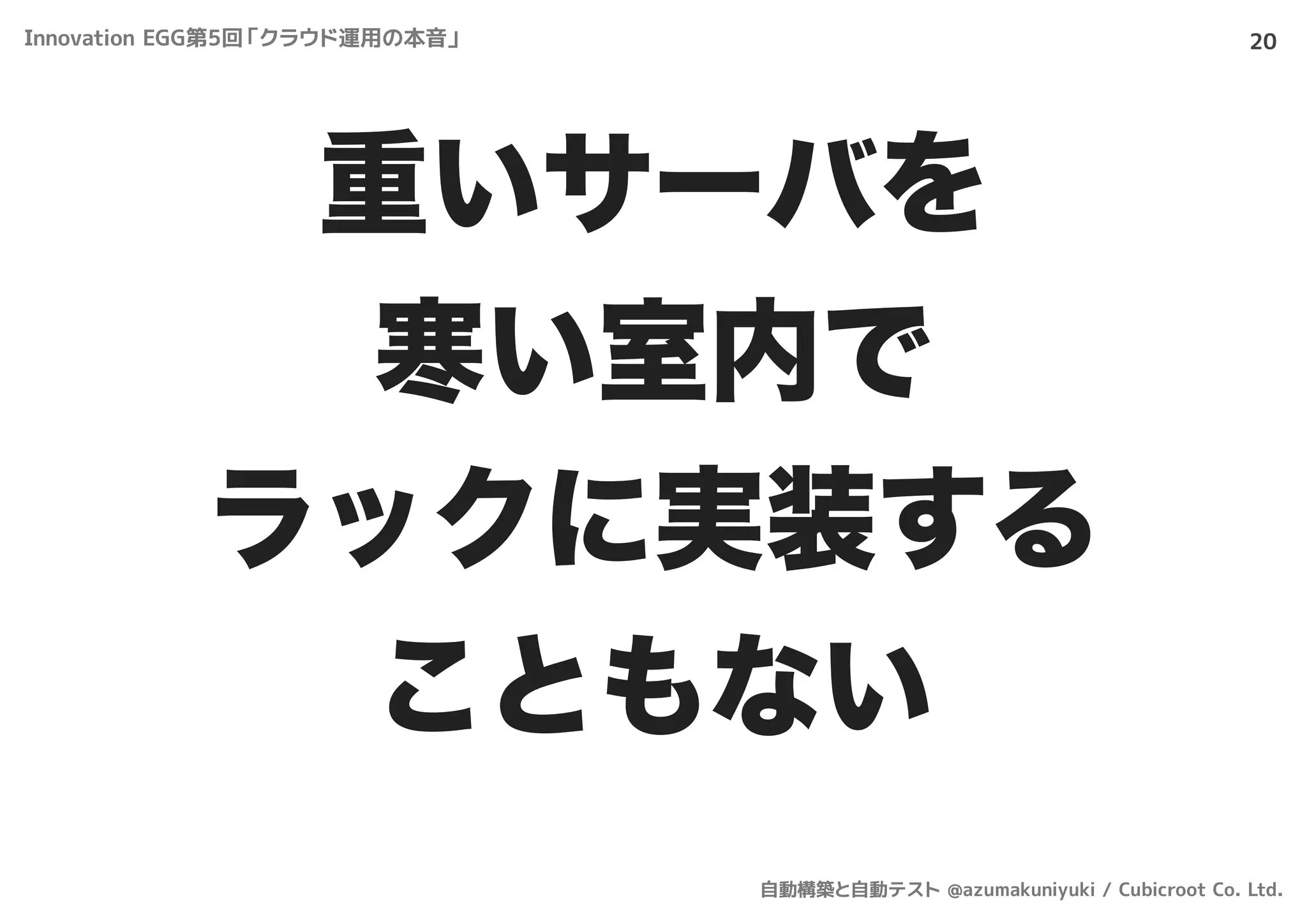20
重いサーバを
寒い室内で
ラックに実装する
こともない
Innovation EGG第5回「クラウド運用の本音」
自動構築と自動テスト @azumakuniyuki / Cubicroot Co. Ltd.
 