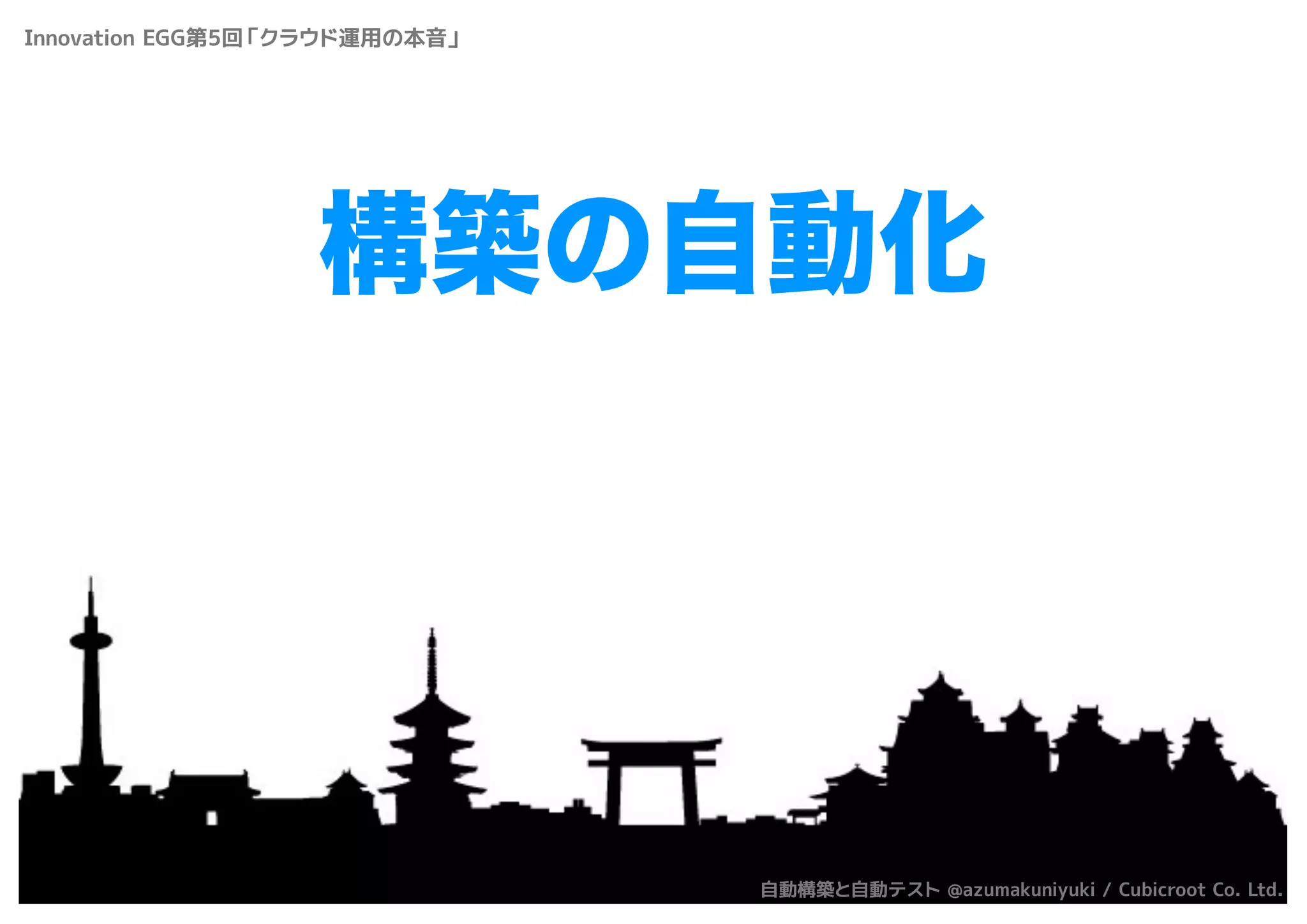 構築の自動化
Innovation EGG第5回「クラウド運用の本音」
自動構築と自動テスト @azumakuniyuki / Cubicroot Co. Ltd.
 