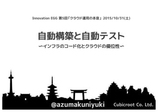 自動構築と自動テスト
@azumakuniyuki Cubicroot Co. Ltd.
Innovation EGG 第5回「クラウド運用の本音」 2015/10/31(土)
〜インフラのコード化とクラウドの優位性〜
 