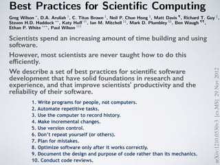 Best Practices for Scientiﬁc Computing
Greg Wilson ∗
, D.A. Aruliah †
, C. Titus Brown ‡
, Neil P. Chue Hong §
, Matt Davis ¶
, Richard T. Guy ∥
,
Steven H.D. Haddock ∗∗
, Katy Huﬀ ††
, Ian M. Mitchell ‡‡
, Mark D. Plumbley §§
, Ben Waugh ¶¶
,
Ethan P. White ∗∗∗
, Paul Wilson †††
∗
Software Carpentry (gvwilson@software-carpentry.org),†University of Ontario Institute of Technology (Dhavide.Aru
State University (ctb@msu.edu),§Software Sustainability Institute (N.ChueHong@epcc.ed.ac.uk),¶ Space Telescope
(mrdavis@stsci.edu),∥University of Toronto (guy@cs.utoronto.ca),∗∗Monterey Bay Aquarium Research Institute
(steve@practicalcomputing.org),††University of Wisconsin (khuﬀ@cae.wisc.edu),‡‡University of British Columbia (mi
Mary University of London (mark.plumbley@eecs.qmul.ac.uk),¶¶University College London (b.waugh@ucl.ac.uk),∗∗
University (ethan@weecology.org), and †††University of Wisconsin (wilsonp@engr.wisc.edu)
Scientists spend an increasing amount of time building and using
software. However, most scientists are never taught how to do this
eﬃciently. As a result, many are unaware of tools and practices that
would allow them to write more reliable and maintainable code with
less eﬀort. We describe a set of best practices for scientiﬁc software
development that have solid foundations in research and experience,
and that improve scientists’ productivity and the reliability of their
software.
Software is as important to modern scientiﬁc research as
telescopes and test tubes. From groups that work exclusively
on computational problems, to traditional laboratory and ﬁeld
scientists, more and more of the daily operation of science re-
volves around computers. This includes the development of
new algorithms, managing and analyzing the large amounts
of data that are generated in single research projects, and
combining disparate datasets to assess synthetic problems.
Scientists typically develop their own software for these
purposes because doing so requires substantial domain-speciﬁc
and open source software development [61
ical studies of scientiﬁc computing [4, 31,
development in general (summarized in
practices will guarantee eﬃcient, error-fr
ment, but used in concert they will red
errors in scientiﬁc software, make it easie
the authors of the software time and eﬀo
focusing on the underlying scientiﬁc ques
1. Write programs for people, not c
Scientists writing software need to write
cutes correctly and can be easily read and
programmers (especially the author’s fut
cannot be easily read and understood it is
to know that it is actually doing what it i
be productive, software developers must t
aspects of human cognition into account
arXiv:1210.0530v3[cs.MS]29Nov2012
1. Write programs for people, not computers.
2. Automate repetitive tasks.
3. Use the computer to record history.
4. Make incremental changes.
5. Use version control.
6. Don’t repeat yourself (or others).
7. Plan for mistakes.
8. Optimize software only after it works correctly.
9. Document the design and purpose of code rather than its mechanics.
10. Conduct code reviews.
Scientists spend an increasing amount of time building and using
software.
However, most scientists are never taught how to do this
efﬁciently.
We describe a set of best practices for scientiﬁc software
development that have solid foundations in research and
experience, and that improve scientists' productivity and the
reliability of their software.
 
