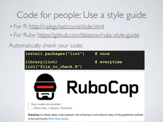 Code for people: Use a style guide
• For R: http://r-pkgs.had.co.nz/style.html
• For Ruby: https://github.com/bbatsov/ruby-style-guide
Automatically check your code:
install.packages(“lint”) # once
library(lint) # everytime
lint(“file_to_check.R”)
 