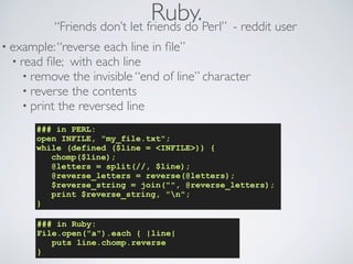 Ruby.“Friends don’t let friends do Perl” - reddit user
### in PERL:
open INFILE, "my_file.txt";
while (defined ($line = <INFILE>)) {
chomp($line);
@letters = split(//, $line);
@reverse_letters = reverse(@letters);
$reverse_string = join("", @reverse_letters);
print $reverse_string, "n";
}
### in Ruby:
File.open("a").each { |line|
puts line.chomp.reverse
}
• example:“reverse each line in ﬁle”
• read ﬁle; with each line
• remove the invisible “end of line” character
• reverse the contents
• print the reversed line
 