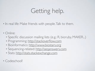 Getting help.
• In real life: Make friends with people.Talk to them.
• Online:
• Speciﬁc discussion mailing lists (e.g.: R, bioruby, MAKER...)
• Programming: http://stackoverﬂow.com
• Bioinformatics: http://www.biostars.org
• Sequencing-related: http://seqanswers.com
• Stats: http://stats.stackexchange.com
• Codeschool!
 
