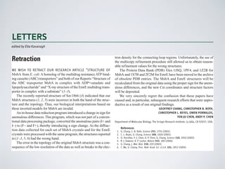 Aquaculture in operations that reveal little, if any, negative
impact on the environment or local ecosys-
industrygovernedbyregulationswitharational
basis in the ecology of the oceans and the eco-
LETTERS I BOOKS I POLICY FORUM I EDUCATION FORUM I PERSPECTIVES
1878
in the classroom
1880 1882
perspectives
LETTERS
edited by Etta Kavanagh
Retraction
WE WISH TO RETRACT OUR RESEARCH ARTICLE “STRUCTURE OF
MsbA from E. coli:A homolog of the multidrug resistanceATP bind-
ing cassette (ABC) transporters” and both of our Reports “Structure of
the ABC transporter MsbA in complex with ADP•vanadate and
lipopolysaccharide”and“X-raystructureoftheEmrEmultidrugtrans-
porter in complex with a substrate” (1–3).
The recently reported structure of Sav1866 (4) indicated that our
MsbA structures (1, 2, 5) were incorrect in both the hand of the struc-
ture and the topology. Thus, our biological interpretations based on
these inverted models for MsbA are invalid.
Anin-housedatareductionprogramintroducedachangeinsignfor
anomalous differences.This program, which was not part of a conven-
tional data processing package, converted the anomalous pairs (I+ and
I-) to (F- and F+), thereby introducing a sign change. As the diffrac-
tion data collected for each set of MsbA crystals and for the EmrE
crystals were processed with the same program, the structures reported
in (1–3, 5, 6) had the wrong hand.
The error in the topology of the original MsbA structure was a con-
sequence of the low resolution of the data as well as breaks in the elec-
tron density for the connecting loop regions. Unfortunately, the use of
the multicopy refinement procedure still allowed us to obtain reason-
able refinement values for the wrong structures.
The Protein Data Bank (PDB) files 1JSQ, 1PF4, and 1Z2R for
MsbA and 1S7B and 2F2M for EmrE have been moved to the archive
of obsolete PDB entries. The MsbA and EmrE structures will be
recalculated from the original data using the proper sign for the anom-
alous differences, and the new Ca coordinates and structure factors
will be deposited.
We very sincerely regret the confusion that these papers have
caused and, in particular, subsequent research efforts that were unpro-
ductive as a result of our original findings.
GEOFFREY CHANG, CHRISTOPHER B. ROTH,
CHRISTOPHER L. REYES, OWEN PORNILLOS,
YEN-JU CHEN, ANDY P. CHEN
Department of Molecular Biology, The Scripps Research Institute, La Jolla, CA 92037, USA.
References
1. G. Chang, C. B. Roth, Science 293, 1793 (2001).
2. C. L. Reyes, G. Chang, Science 308, 1028 (2005).
3. O. Pornillos, Y.-J. Chen, A. P. Chen, G. Chang, Science 310, 1950 (2005).
4. R. J. Dawson, K. P. Locher, Nature 443, 180 (2006).
5. G. Chang, J. Mol. Biol. 330, 419 (2003).
6. C. Ma, G. Chang, Proc. Natl. Acad. Sci. U.S.A. 101, 2852 (2004).
 