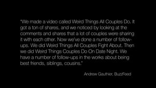 “We made a video called Weird Things All Couples Do. It
got a ton of shares, and we noticed by looking at the
comments and shares that a lot of couples were sharing
it with each other. Now we’ve done a number of follow-
ups. We did Weird Things All Couples Fight About. Then
we did Weird Things Couples Do On Date Night. We
have a number of follow-ups in the works about being
best friends, siblings, cousins.”
Andrew Gauthier, BuzzFeed
 
