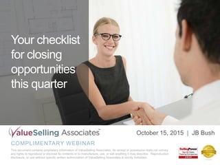 Your checklist
for closing
opportunities
this quarter
COMPLIMENTARY WEBINAR
This document contains proprietary information of ValueSelling Associates. Its receipt or possession does not convey
any rights to reproduce or disclose its contents or to manufacture, use, or sell anything it may describe. Reproduction,
disclosure, or use without specific written authorization of ValueSelling Associates is strictly forbidden.
October 15, 2015 | JB Bush
 