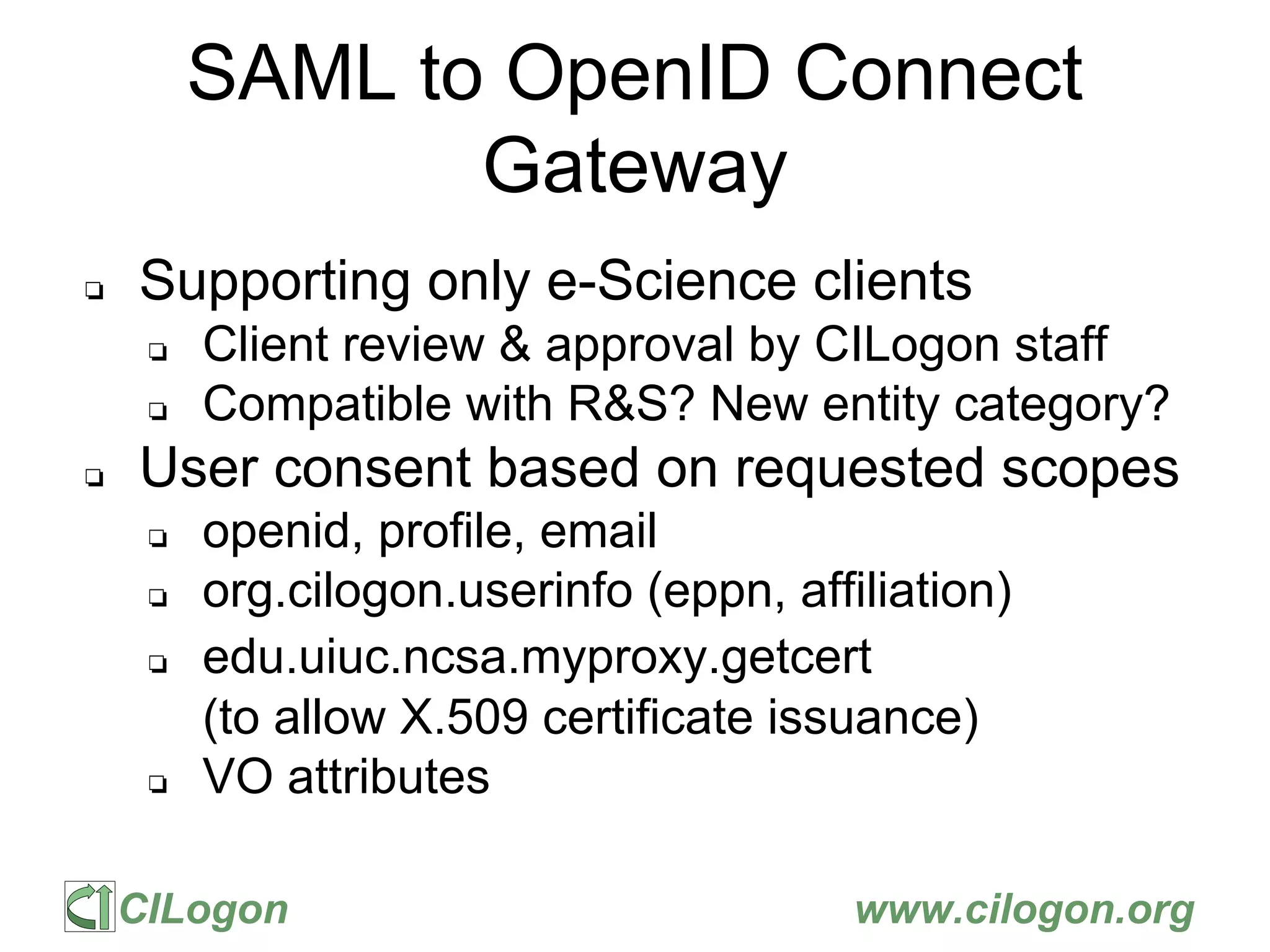 CILogon www.cilogon.org
SAML to OpenID Connect
Gateway
❏ Supporting only e-Science clients
❏ Client review & approval by CILogon staff
❏ Compatible with R&S? New entity category?
❏ User consent based on requested scopes
❏ openid, profile, email
❏ org.cilogon.userinfo (eppn, affiliation)
❏ edu.uiuc.ncsa.myproxy.getcert
(to allow X.509 certificate issuance)
❏ VO attributes
 