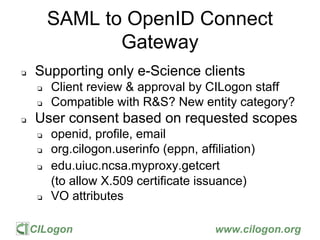 CILogon www.cilogon.org
SAML to OpenID Connect
Gateway
❏ Supporting only e-Science clients
❏ Client review & approval by C...