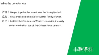 What the occasion was
背景： We got together because it was the Spring Festival.
意 ：义 It is a traditional Chinese festival for family reunion.
比：对 Just like the Christmas in Western countries, it usually
occurs on the first day of the Chinese lunar calendar.
串 料联语
 