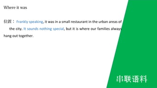 Where it was
位置： Frankly speaking, it was in a small restaurant in the urban areas of
the city. It sounds nothing special, but it is where our families always
hang out together.
串 料联语
 