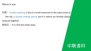 Where it was
位置： Frankly speaking, it was in a small restaurant in the urban areas of
the city. It sounds nothing special, but it is where our families always
hang out together.
如何去： It is a few bus stops away.
串 料联语
 