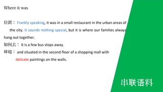 Where it was
位置： Frankly speaking, it was in a small restaurant in the urban areas of
the city. It sounds nothing special, but it is where our families always
hang out together.
如何去： It is a few bus stops away.
境：环 and situated in the second floor of a shopping mall with
delicate paintings on the walls.
串 料联语
 